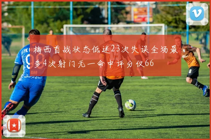 梅西首战状态低迷23次失误全场最多4次射门无一命中评分仅66