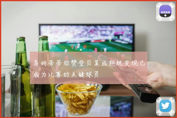 乌姆蒂蒂称赞登贝莱成熟蜕变现已成为比赛的关键球员
