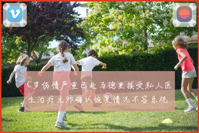 C罗伤情严重已赴马德里接受私人医生治疗主帅确认恢复情况不容乐观