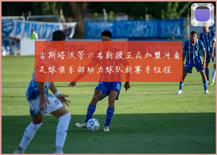古斯塔沃等六名新援正式加盟河南足球俱乐部助力球队新赛季征程