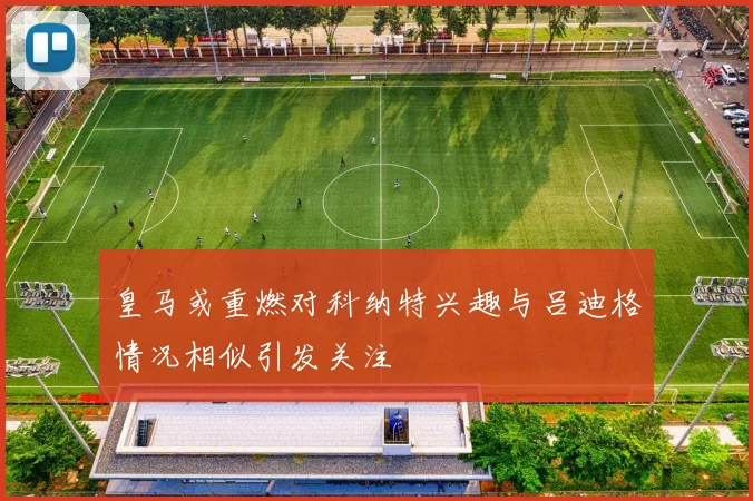 皇马或重燃对科纳特兴趣与吕迪格情况相似引发关注