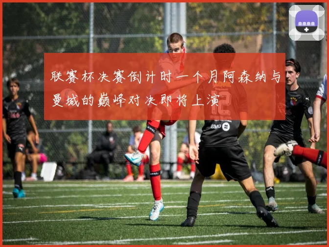 联赛杯决赛倒计时一个月阿森纳与曼城的巅峰对决即将上演
