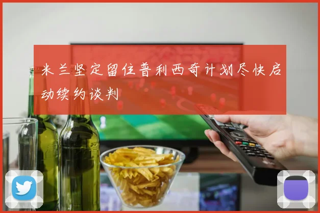 米兰坚定留住普利西奇计划尽快启动续约谈判