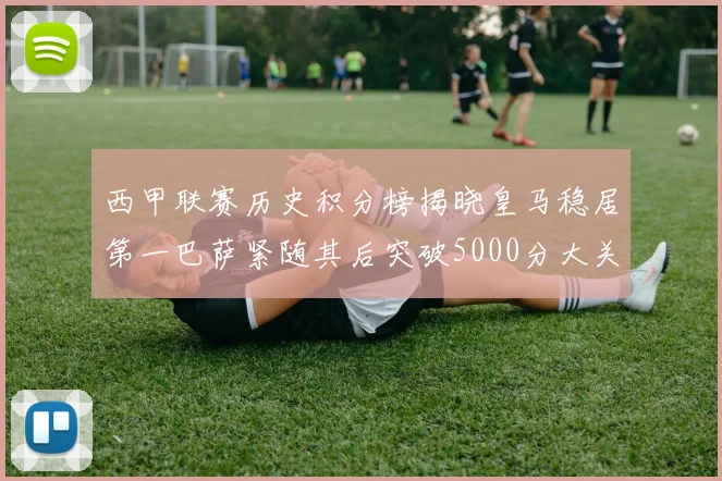 西甲联赛历史积分榜揭晓皇马稳居第一巴萨紧随其后突破5000分大关