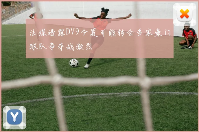 法媒透露DV9今夏可能转会多家豪门球队争夺战激烈