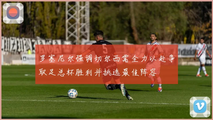 罗塞尼尔强调切尔西需全力以赴争取足总杯胜利并挑选最佳阵容