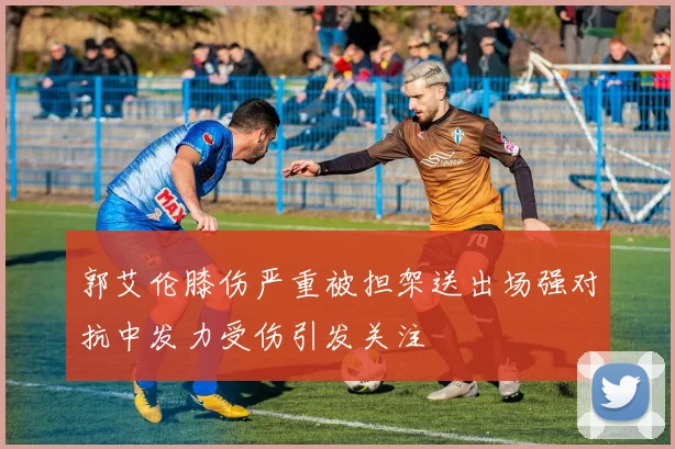 郭艾伦膝伤严重被担架送出场强对抗中发力受伤引发关注