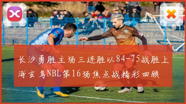 长沙勇胜主场三连胜以84-75战胜上海玄鸟NBL第16场焦点战精彩回顾