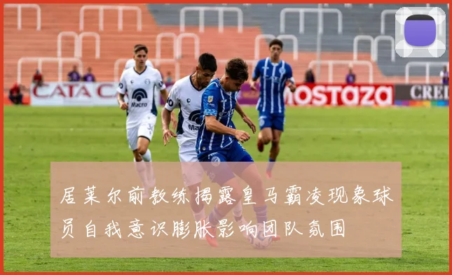 居莱尔前教练揭露皇马霸凌现象球员自我意识膨胀影响团队氛围