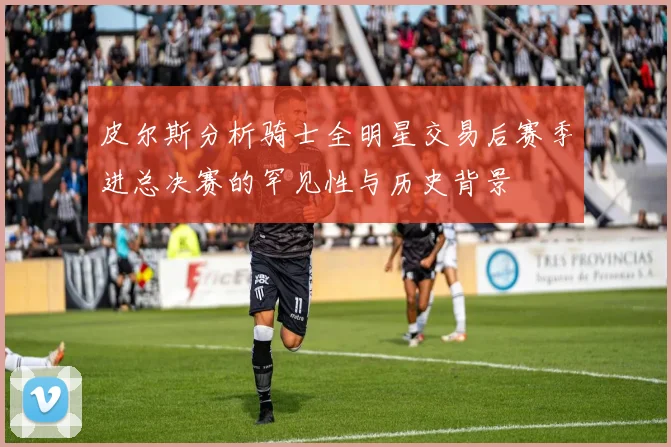 皮尔斯分析骑士全明星交易后赛季进总决赛的罕见性与历史背景