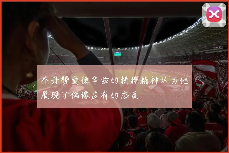 乔丹赞爱德华兹的拼搏精神认为他展现了偶像应有的态度