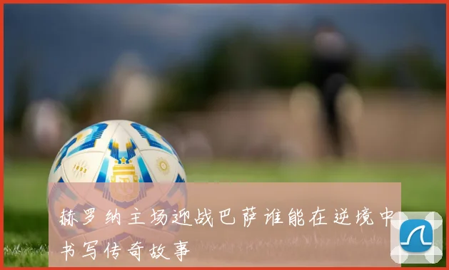 赫罗纳主场迎战巴萨谁能在逆境中书写传奇故事