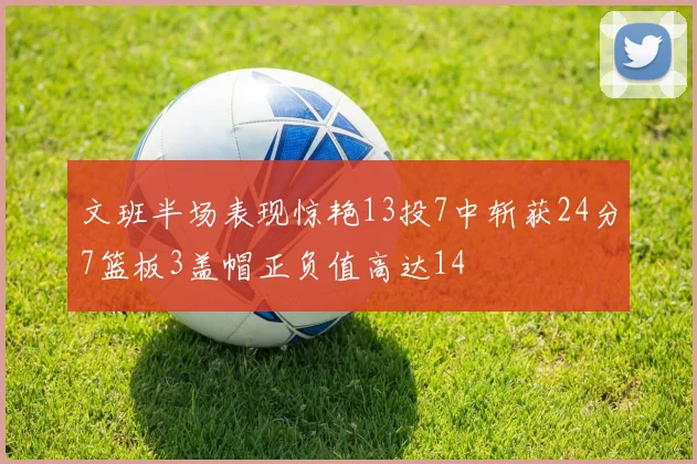 文班半场表现惊艳13投7中斩获24分7篮板3盖帽正负值高达14