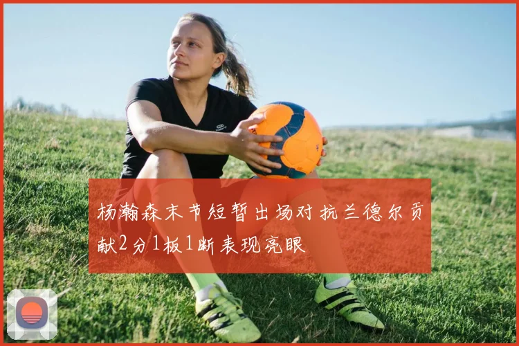 杨瀚森末节短暂出场对抗兰德尔贡献2分1板1断表现亮眼